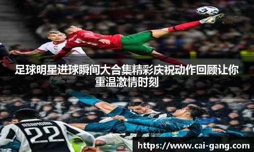 足球明星进球瞬间大合集精彩庆祝动作回顾让你重温激情时刻